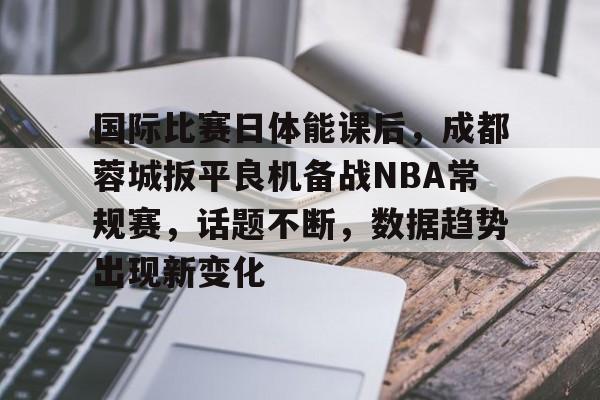 关于国际比赛日体能课后，成都蓉城扳平良机备战NBA常规赛，话题不断，数据趋势出现新变化的信息