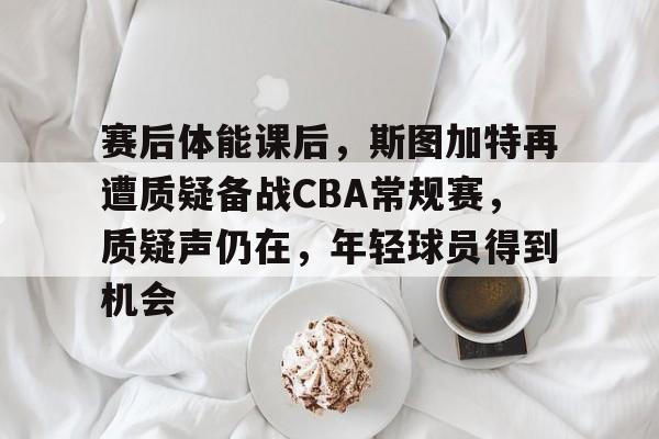 关于赛后体能课后，斯图加特再遭质疑备战CBA常规赛，质疑声仍在，年轻球员得到机会的信息-开云官网