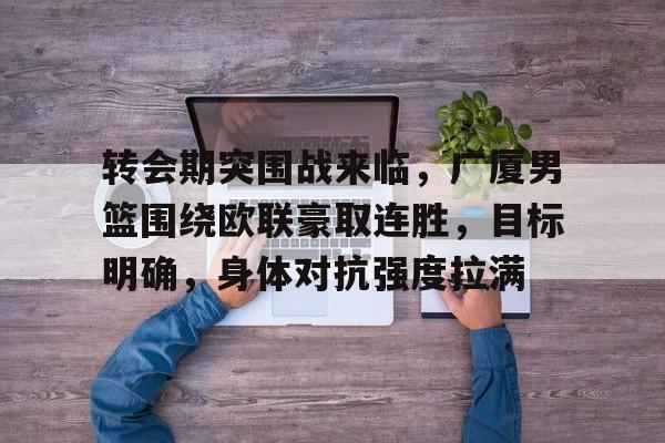 关于转会期突围战来临，广厦男篮围绕欧联豪取连胜，目标明确，身体对抗强度拉满的信息-开云体育
