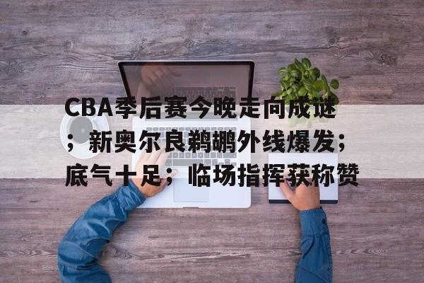 CBA季后赛今晚走向成谜；新奥尔良鹈鹕外线爆发；底气十足；临场指挥获称赞的简单介绍-英雄联盟S15